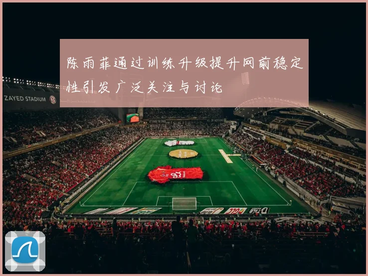 陈雨菲通过训练升级提升网前稳定性引发广泛关注与讨论