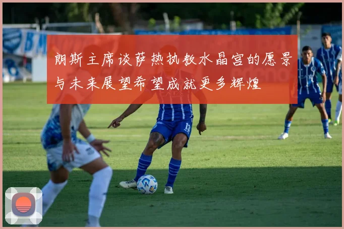 朗斯主席谈萨热执教水晶宫的愿景与未来展望希望成就更多辉煌