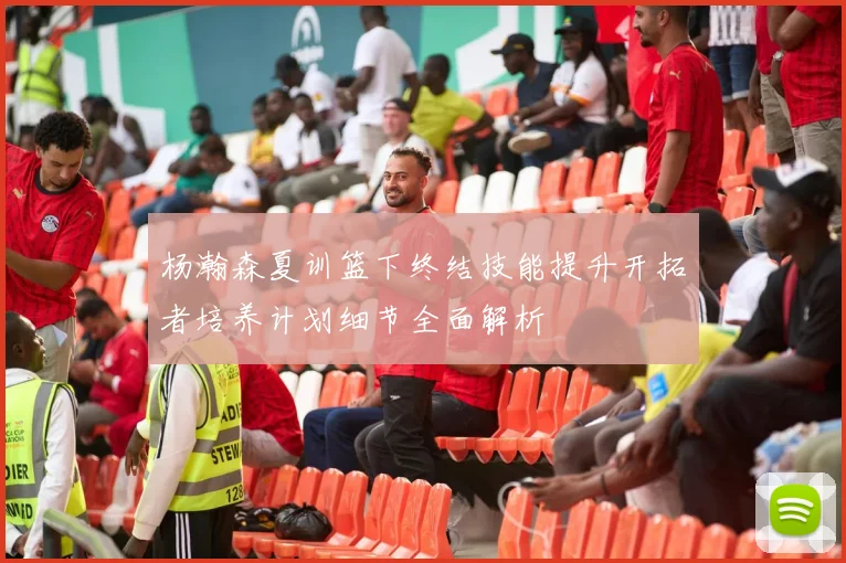 杨瀚森夏训篮下终结技能提升开拓者培养计划细节全面解析