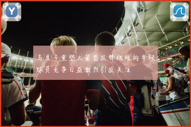乌度卡重塑火箭首发锋线结构年轻球员竞争日益激烈引发关注